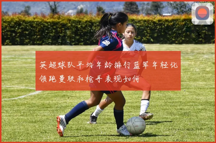 英超球队平均年龄排行蓝军年轻化领跑曼联和枪手表现如何