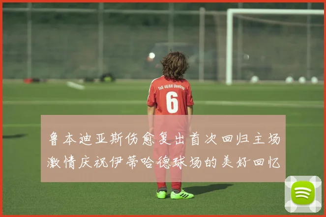 鲁本迪亚斯伤愈复出首次回归主场激情庆祝伊蒂哈德球场的美好回忆