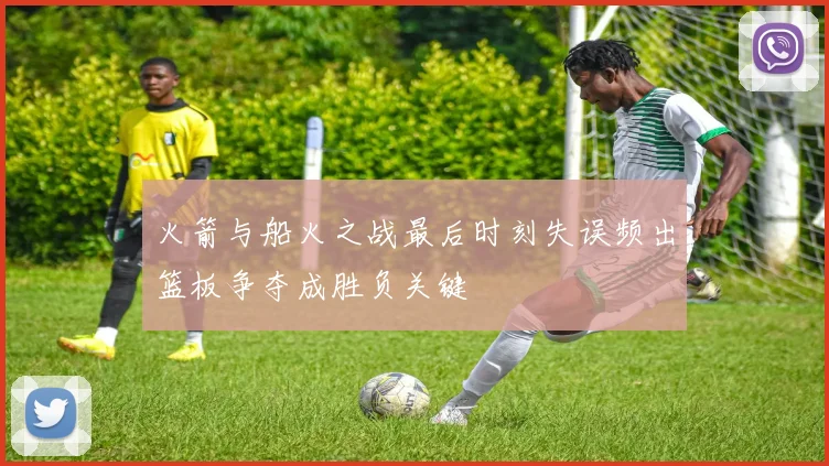 火箭与船火之战最后时刻失误频出篮板争夺成胜负关键
