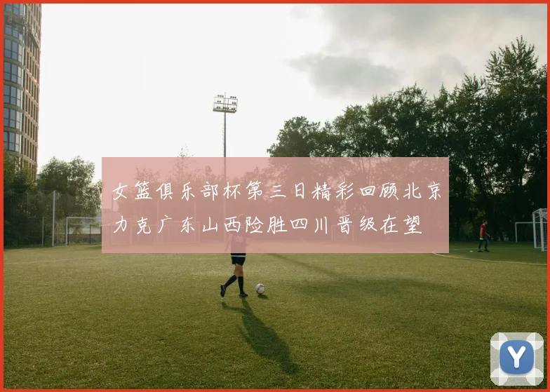 女篮俱乐部杯第三日精彩回顾北京力克广东山西险胜四川晋级在望