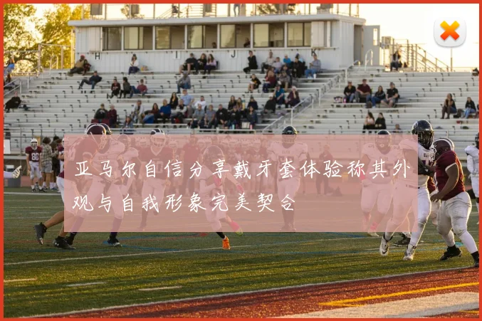 亚马尔自信分享戴牙套体验称其外观与自我形象完美契合