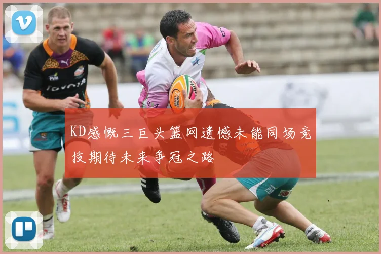KD感慨三巨头篮网遗憾未能同场竞技期待未来争冠之路