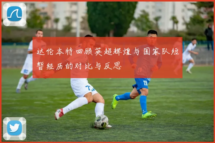 达伦本特回顾英超辉煌与国家队短暂经历的对比与反思