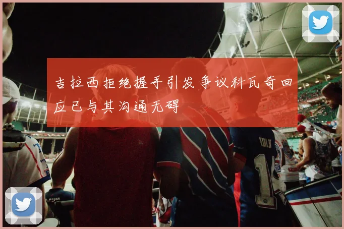 吉拉西拒绝握手引发争议科瓦奇回应已与其沟通无碍