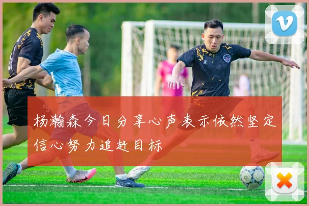 杨瀚森今日分享心声表示依然坚定信心努力追赶目标