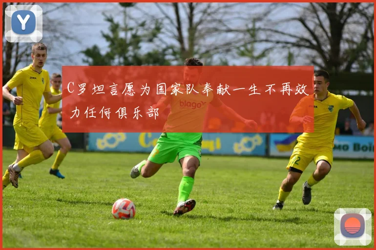 C罗坦言愿为国家队奉献一生不再效力任何俱乐部