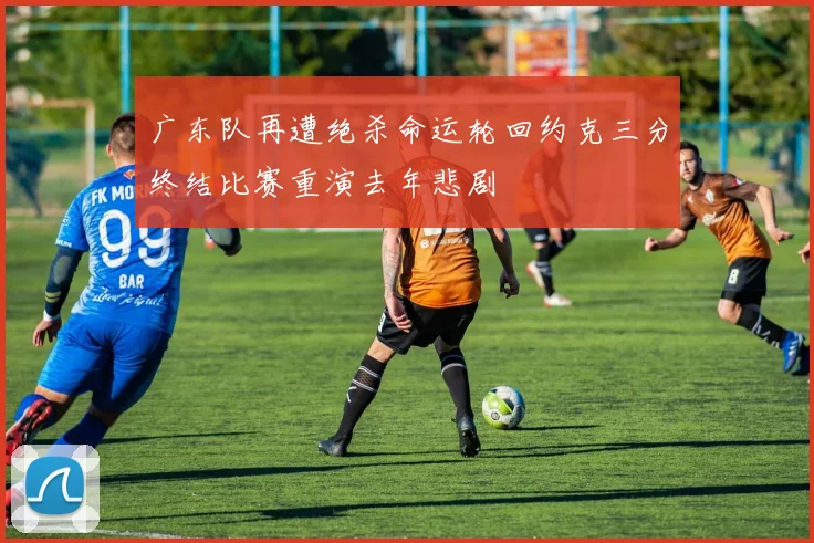 广东队再遭绝杀命运轮回约克三分终结比赛重演去年悲剧