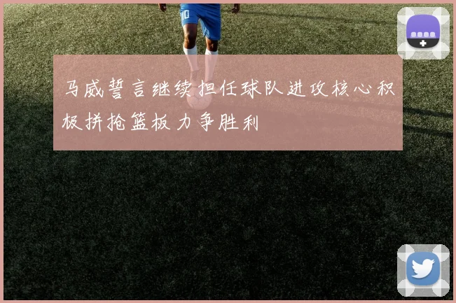 马威誓言继续担任球队进攻核心积极拼抢篮板力争胜利