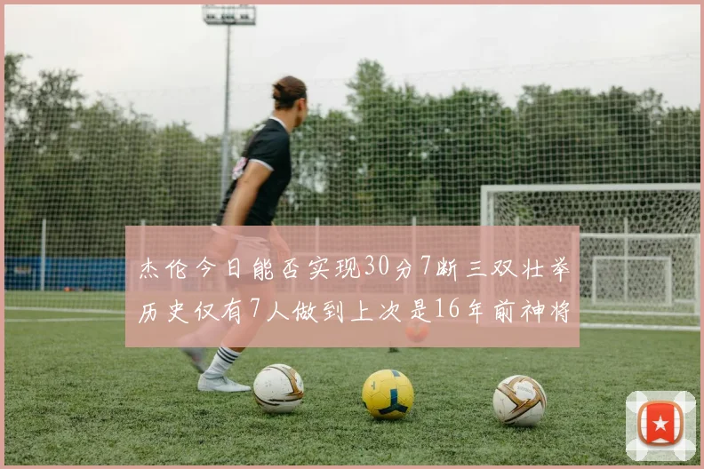 杰伦今日能否实现30分7断三双壮举历史仅有7人做到上次是16年前神将盖帽上双