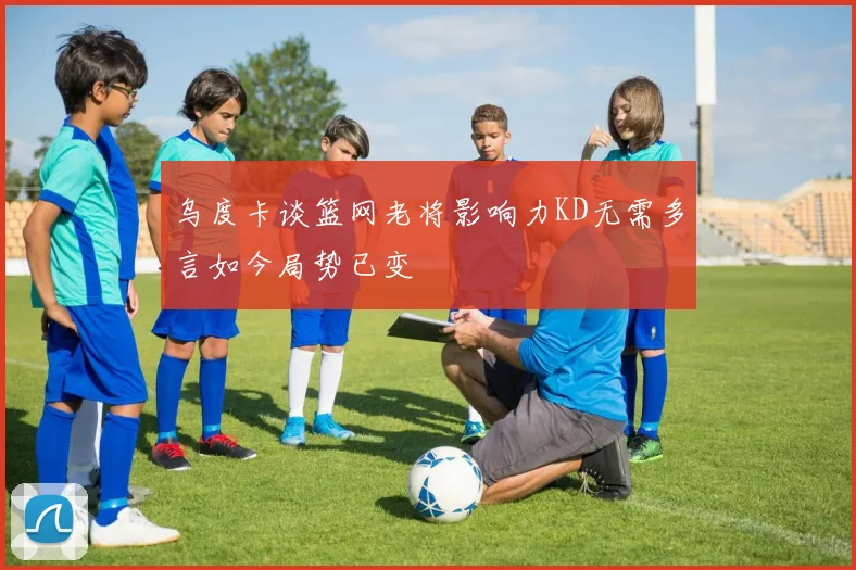 乌度卡谈篮网老将影响力KD无需多言如今局势已变