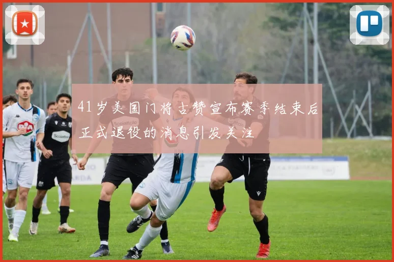 41岁美国门将古赞宣布赛季结束后正式退役的消息引发关注