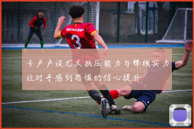 卡卢卢谈尤文抗压能力与锋线实力让对手感到恐惧的信心提升