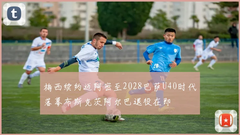 梅西续约迈阿密至2028巴萨U40时代落幕布斯克茨阿尔巴退役在即