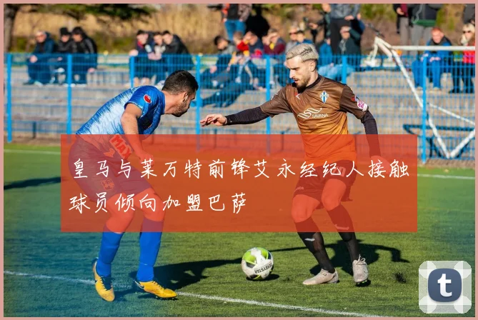 皇马与莱万特前锋艾永经纪人接触球员倾向加盟巴萨