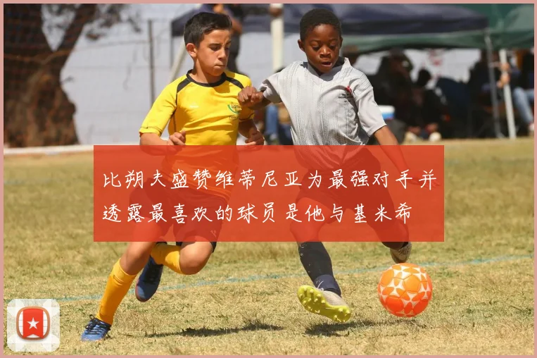比朔夫盛赞维蒂尼亚为最强对手并透露最喜欢的球员是他与基米希