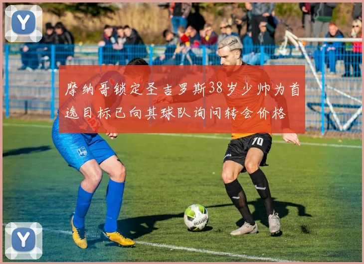 摩纳哥锁定圣吉罗斯38岁少帅为首选目标已向其球队询问转会价格