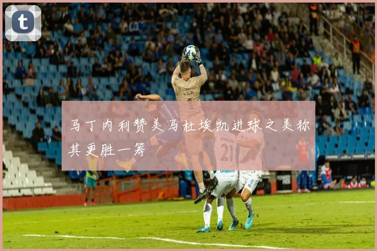 马丁内利赞美马杜埃凯进球之美称其更胜一筹