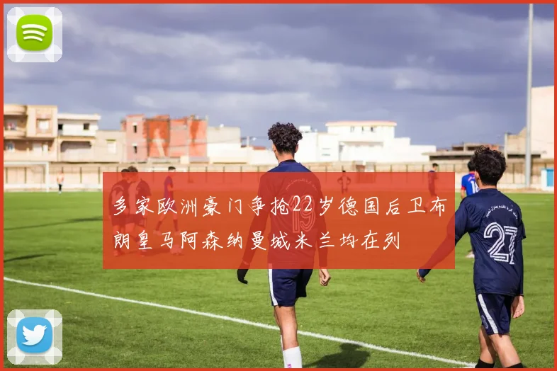 多家欧洲豪门争抢22岁德国后卫布朗皇马阿森纳曼城米兰均在列