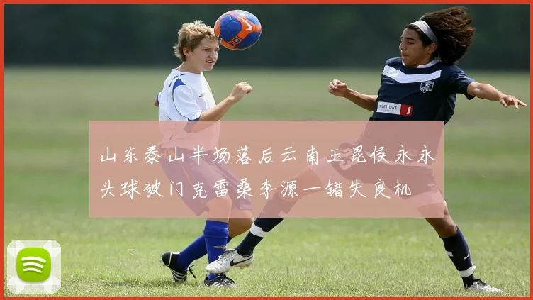 山东泰山半场落后云南玉昆侯永永头球破门克雷桑李源一错失良机