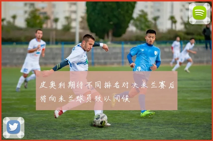 皮奥利期待不同排名对决米兰赛后将向米兰球员致以问候