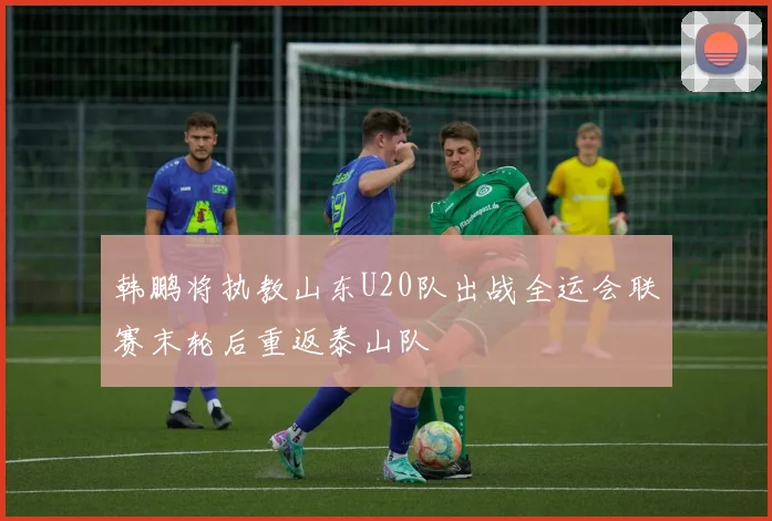 韩鹏将执教山东U20队出战全运会联赛末轮后重返泰山队