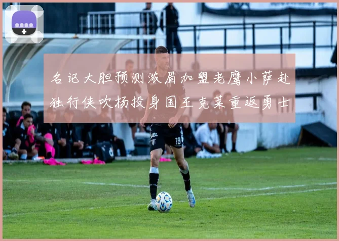 名记大胆预测浓眉加盟老鹰小萨赴独行侠吹杨投身国王克莱重返勇士