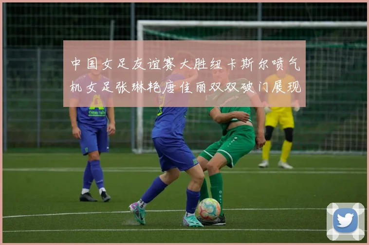 中国女足友谊赛大胜纽卡斯尔喷气机女足张琳艳唐佳丽双双破门展现实力
