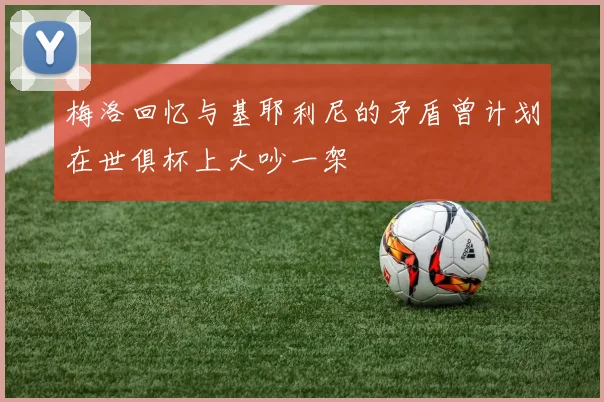梅洛回忆与基耶利尼的矛盾曾计划在世俱杯上大吵一架