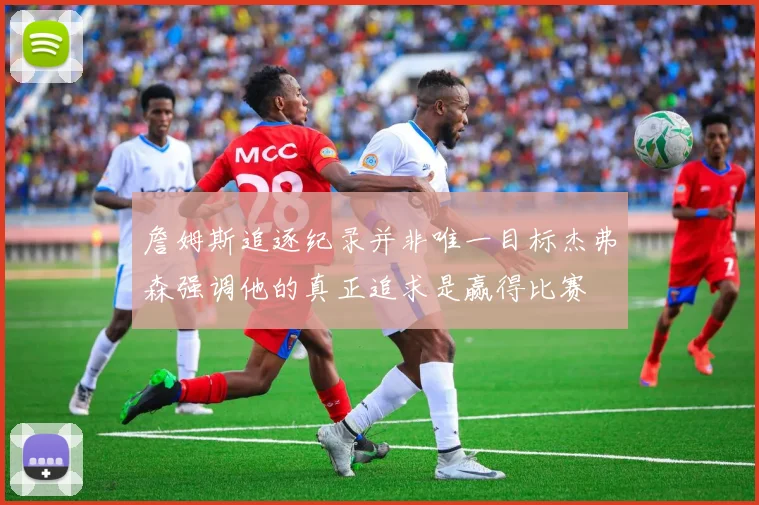 詹姆斯追逐纪录并非唯一目标杰弗森强调他的真正追求是赢得比赛