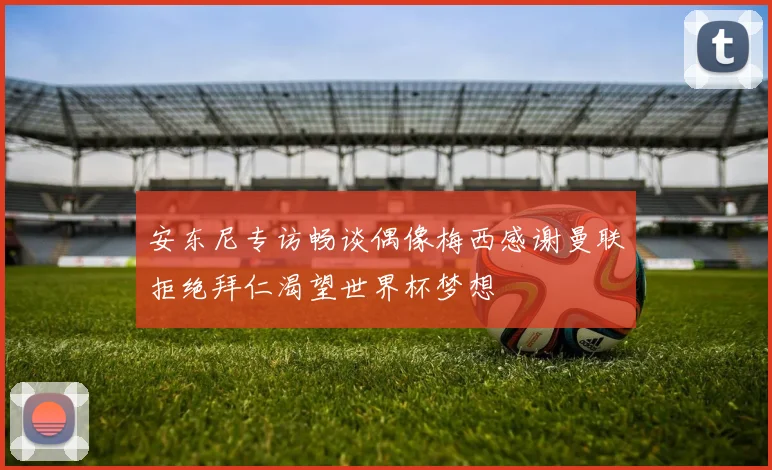 安东尼专访畅谈偶像梅西感谢曼联拒绝拜仁渴望世界杯梦想