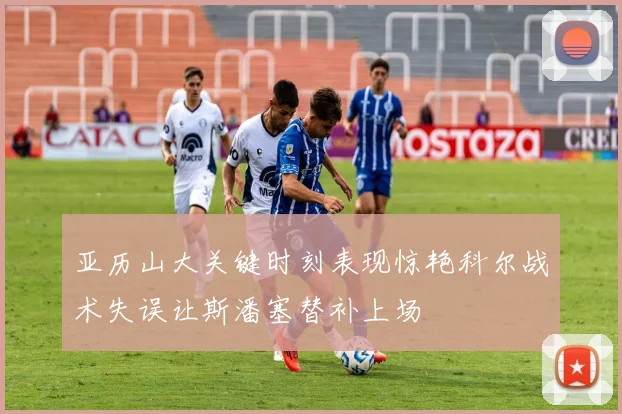 亚历山大关键时刻表现惊艳科尔战术失误让斯潘塞替补上场